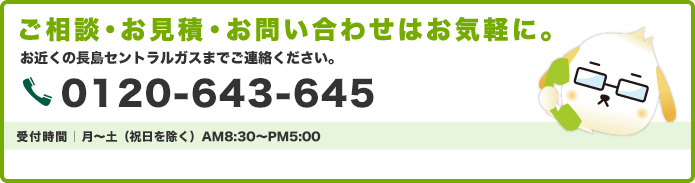 ご相談・お見積・お問い合わせはお気軽に。ご自宅のリフォームにお悩みなら、なんでもセントラルガスにご相談ください。受付時間｜月～土（祝日を除く）AM8:30～PM5:00 長島セントラルガス｜0120-643-645