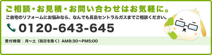 リフォームのご相談・お見積無料ご自宅のリフォームにお悩みなら、なんでもお近くのセントラルガスにご相談ください。0120-643-645　受付時間：月～土（祝日を除く）AM8:30～PM5:00
