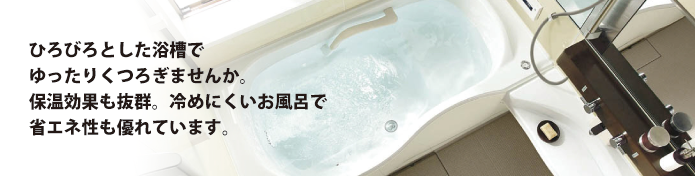 ひろびろとした浴槽でゆったりくつろぎませんか。保温効果も抜群。冷めにくいお風呂で省エネ性も優れています。