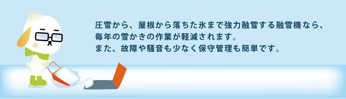 圧雪から、屋根から落ちた氷まで強力融雪する融雪機器なら、毎年の雪かきの作業が軽減されます。また、故障や騒音も少なく保守管理も簡単です。